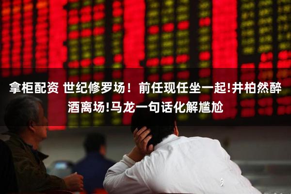 拿柜配资 世纪修罗场！前任现任坐一起!井柏然醉酒离场!马龙一句话化解尴尬