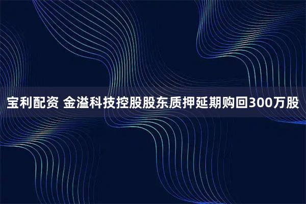 宝利配资 金溢科技控股股东质押延期购回300万股