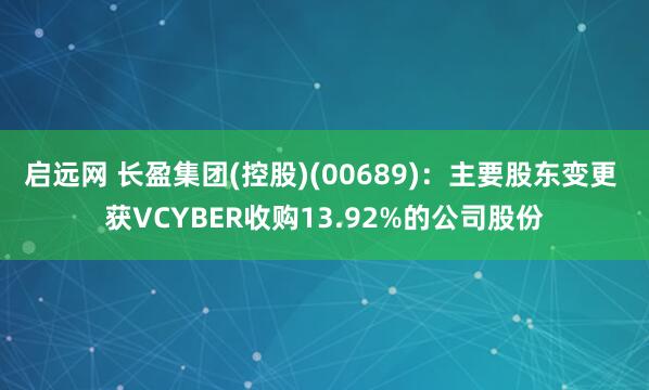 启远网 长盈集团(控股)(00689)：主要股东变更 获VCYBER收购13.92%的公司股份