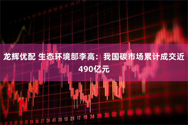 龙辉优配 生态环境部李高：我国碳市场累计成交近490亿元
