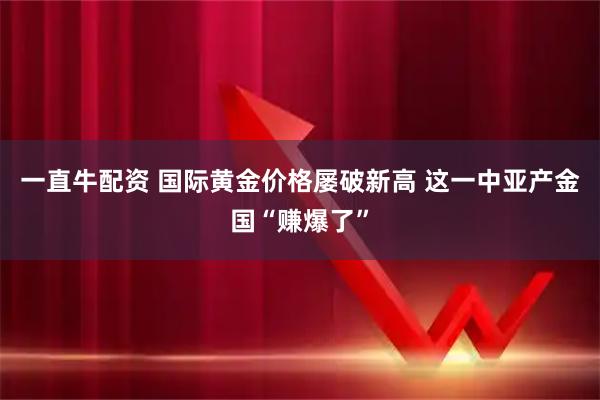 一直牛配资 国际黄金价格屡破新高 这一中亚产金国“赚爆了”