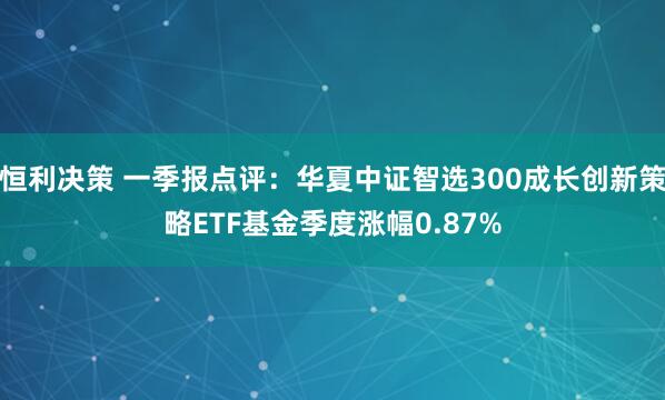恒利决策 一季报点评：华夏中证智选300成长创新策略ETF基金季度涨幅0.87%