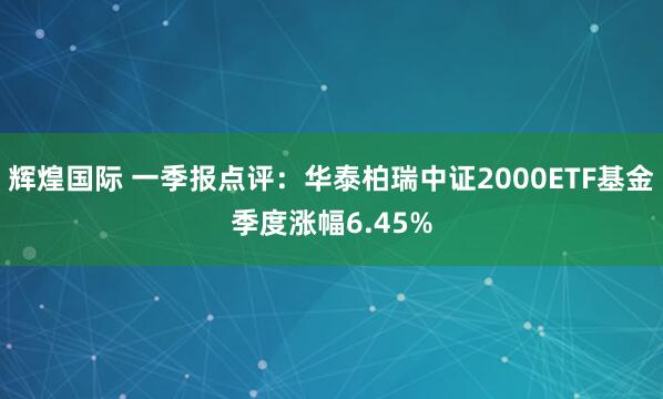 辉煌国际 一季报点评：华泰柏瑞中证2000ETF基金季度涨幅6.45%
