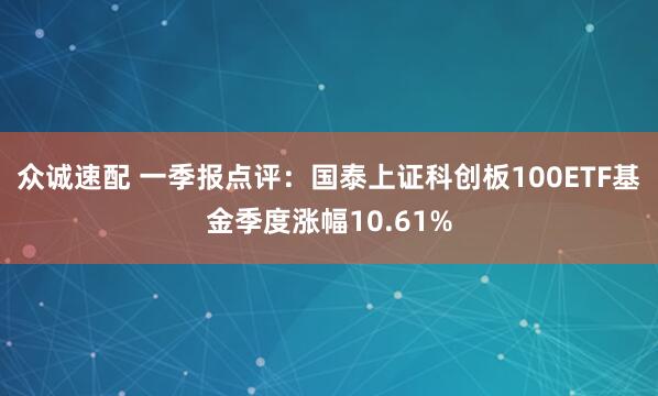 众诚速配 一季报点评：国泰上证科创板100ETF基金季度涨幅10.61%