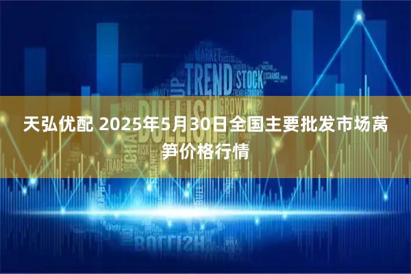 天弘优配 2025年5月30日全国主要批发市场莴笋价格行情