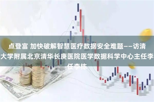 点登富 加快破解智慧医疗数据安全难题——访清华大学附属北京清华长庚医院医学数据科学中心主任李栋