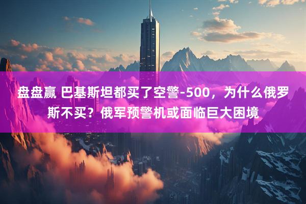 盘盘赢 巴基斯坦都买了空警-500，为什么俄罗斯不买？俄军预警机或面临巨大困境