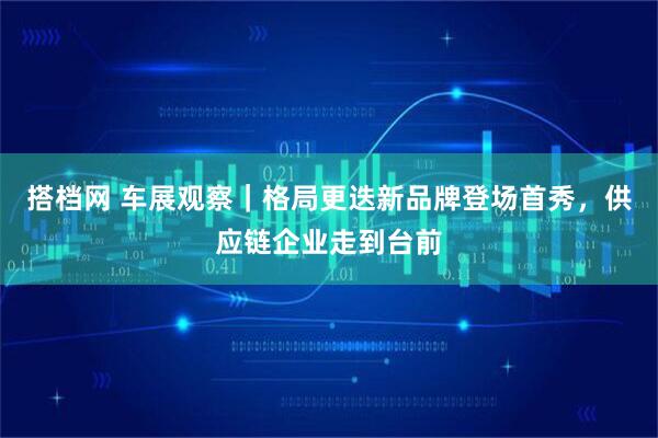 搭档网 车展观察｜格局更迭新品牌登场首秀，供应链企业走到台前
