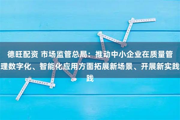 德旺配资 市场监管总局：推动中小企业在质量管理数字化、智能化应用方面拓展新场景、开展新实践