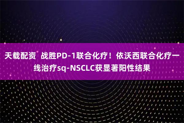 天载配资  战胜PD-1联合化疗！依沃西联合化疗一线治疗sq-NSCLC获显著阳性结果