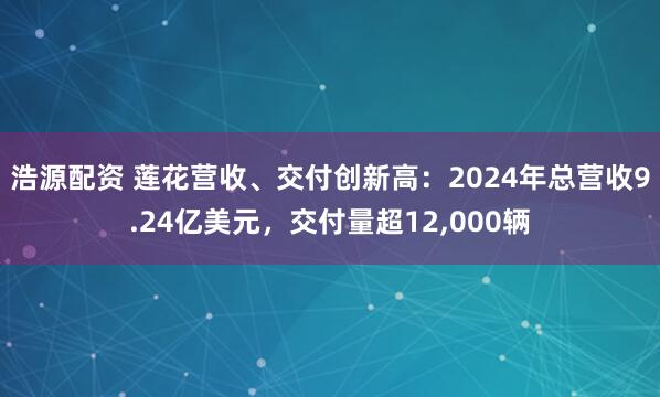浩源配资 莲花营收、交付创新高：2024年总营收9.24亿美元，交付量超12,000辆