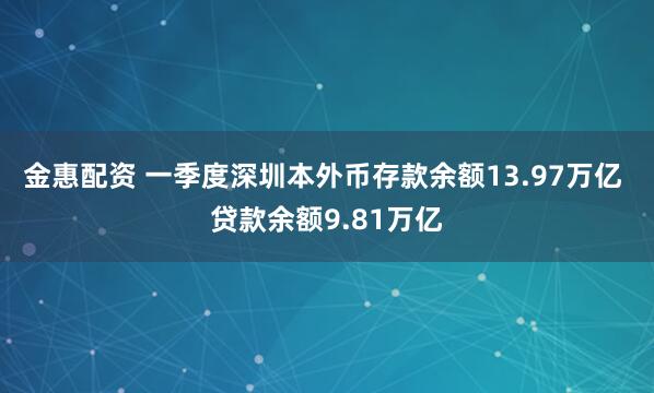 金惠配资 一季度深圳本外币存款余额13.97万亿 贷款余额9.81万亿