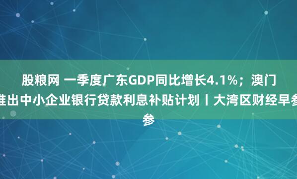 股粮网 一季度广东GDP同比增长4.1%；澳门推出中小企业银行贷款利息补贴计划丨大湾区财经早参