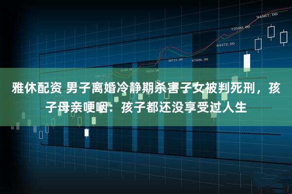 雅休配资 男子离婚冷静期杀害子女被判死刑，孩子母亲哽咽：孩子都还没享受过人生