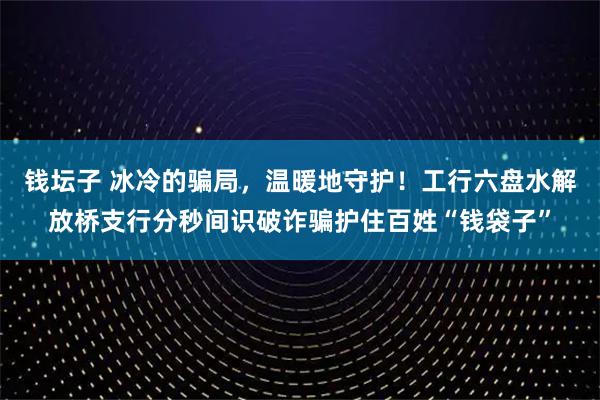 钱坛子 冰冷的骗局，温暖地守护！工行六盘水解放桥支行分秒间识破诈骗护住百姓“钱袋子”