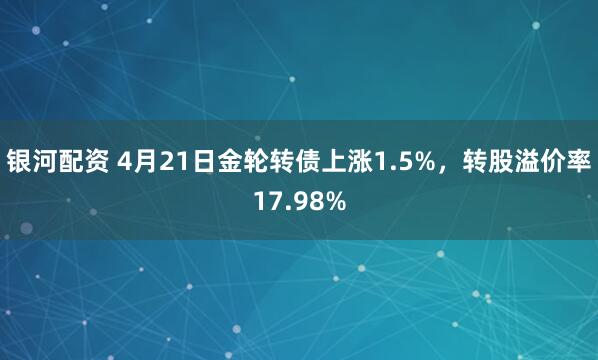 银河配资 4月21日金轮转债上涨1.5%，转股溢价率17.98%