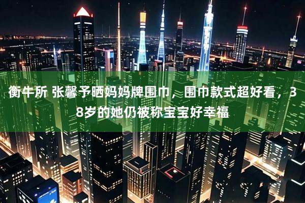 衡牛所 张馨予晒妈妈牌围巾，围巾款式超好看，38岁的她仍被称宝宝好幸福