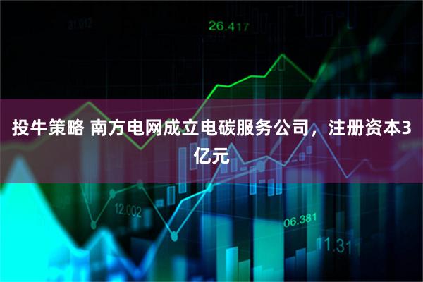 投牛策略 南方电网成立电碳服务公司，注册资本3亿元