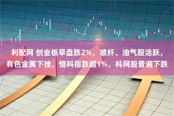 利配网 创业板早盘跌2%，玻纤、油气股活跃，有色金属下挫，恒科指跌超1%，科网股普遍下跌